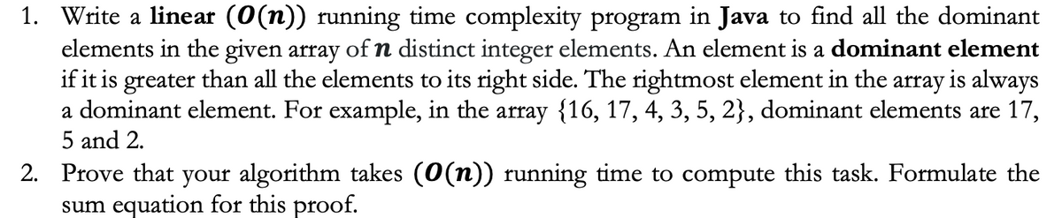 1. Write a linear (0(n)) running time complexity program in Java to find all the dominant
elements in the given array of n distinct integer elements. An element is a dominant element
if it is greater than all the elements to its right side. The rightmost element in the array is always
a dominant element. For example, in the array {16, 17, 4, 3, 5, 2}, dominant elements are 17,
5 and 2.
2. Prove that your algorithm takes (0(n)) running time to compute this task. Formulate the
sum equation for this proof.