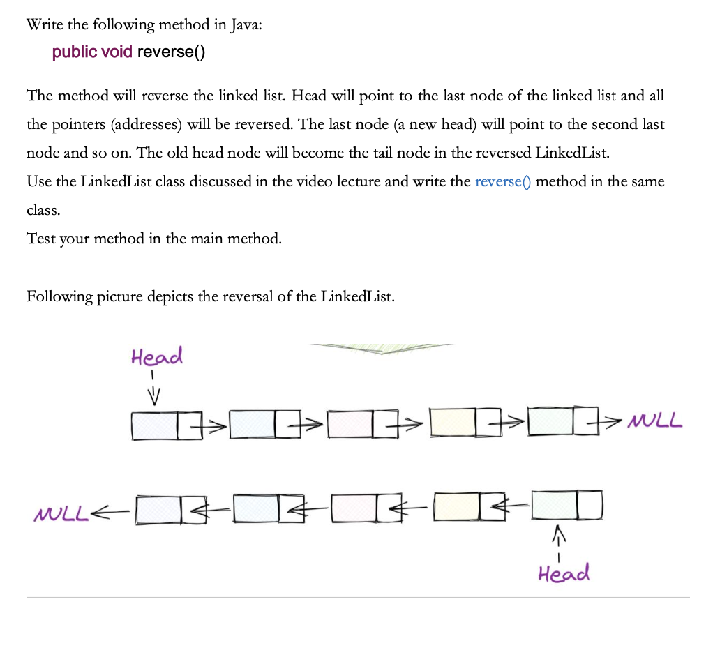 Write the following method in Java:
public void reverse()
The method will reverse the linked list. Head will point to the last node of the linked list and all
the pointers (addresses) will be reversed. The last node (a new head) will point to the second last
node and so on. The old head node will become the tail node in the reversed LinkedList.
Use the LinkedList class discussed in the video lecture and write the reverse() method in the same
class.
Test your method in the main method.
Following picture depicts the reversal of the LinkedList.
NULL
Head
I
V
R
I
↑
Head
> NULL