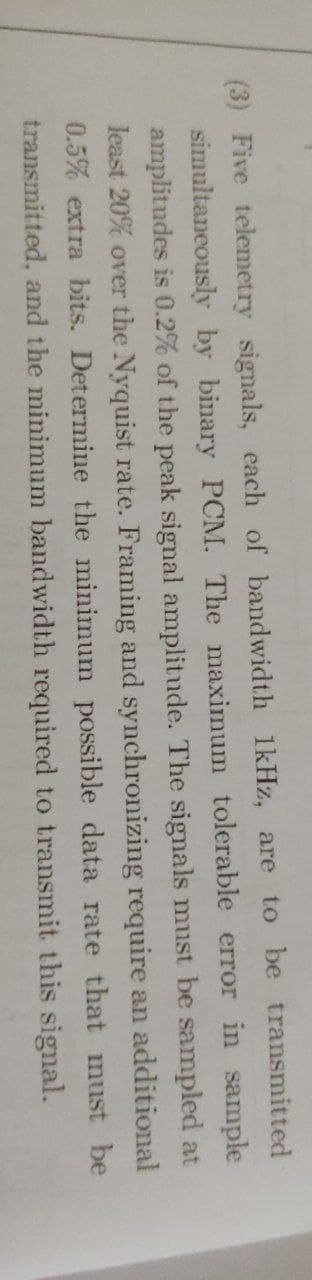 (3) Five telemetry signals, each of bandwidth 1kHz, are to be transmitted
simultaneously by binary PCM. The maximum tolerable error in sample
amplitudes is 0.2% of the peak signal amplitude. The signals must be sampled at
least 20% over the Nyquist rate. Framing and synchronizing require an additional
0.5% extra bits. Determine the minimum possible data rate that must be
transmitted, and the minimum bandwidth required to transmit this signal.