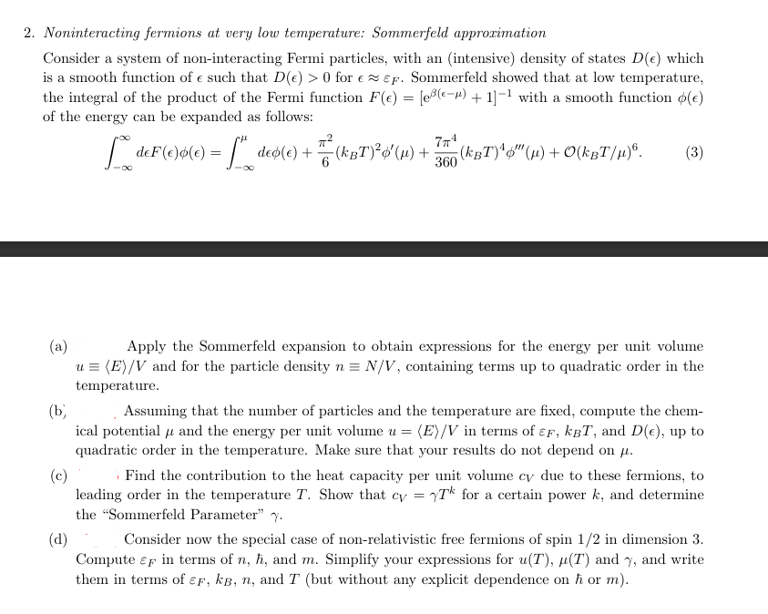 2. Noninteracting fermions at very low temperature: Sommerfeld approximation
Consider a system of non-interacting Fermi particles, with an (intensive) density of states D(e) which
is a smooth function of e such that D(e) > 0 for e≈EF. Sommerfeld showed that at low temperature,
the integral of the product of the Fermi function F(e) = [e³(−) + 1]¯¹ with a smooth function (€)
of the energy can be expanded as follows:
7π4
360
** deF(e)ø(c) = ["_deo(e) + —ª² (kBT)²¢' (µ) + (kBT)" (µ) + O(kËT/µ)б.
(3)
(a)
(b)
(c)
(d)
Apply the Sommerfeld expansion to obtain expressions for the energy per unit volume
u = (E)/V and for the particle density n = N/V, containing terms up to quadratic order in the
temperature.
Assuming that the number of particles and the temperature are fixed, compute the chem-
ical potential and the energy per unit volume u = (E)/V in terms of EF, kBT, and D(€), up to
quadratic order in the temperature. Make sure that your results do not depend on μ.
Find the contribution to the heat capacity per unit volume cy due to these fermions, to
leading order in the temperature T. Show that cy = T for a certain power k, and determine
the "Sommerfeld Parameter" .
Consider now the special case of non-relativistic free fermions of spin 1/2 in dimension 3.
Compute F in terms of n, h, and m. Simplify your expressions for u(T), μ(T) and y, and write
them in terms of EF, kB, n, and T (but without any explicit dependence on ħ or m).