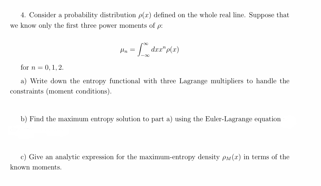 4. Consider a probability distribution p(x) defined on the whole real line. Suppose that
we know only the first three power moments of p:
for n = 0, 1, 2.
μn =
=* dxx" p(x)
a) Write down the entropy functional with three Lagrange multipliers to handle the
constraints (moment conditions).
b) Find the maximum entropy solution to part a) using the Euler-Lagrange equation
c) Give an analytic expression for the maximum-entropy density Pм(x) in terms of the
known moments.