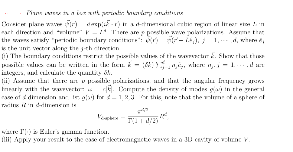 Plane waves in a box with periodic boundary conditions
Consider plane waves (r) = a exp(ik. r) in a d-dimensional cubic region of linear size L in
each direction and "volume" V = Lª. There are p possible_wave polarizations. Assume that
the waves satisfy "periodic boundary conditions": () = (r+ Lêj), j = 1, ···, d, where ê;
is the unit vector along the j-th direction.
(i) The boundary conditions restrict the possible values of the wavevector K. Show that those
possible values can be written in the form k = (8k) Σj-1¹jêj, where nj, j = 1,…‚d are
integers, and calculate the quantity Sk.
(ii) Assume that there are p possible polarizations, and that the angular frequency grows
linearly with the wavevector: w = ck. Compute the density of modes g(w) in the general
case of d dimension and list g(w) for d = 1,2,3. For this, note that the volume of a sphere of
radius R in d-dimension is
Vd-sphere
=
77d/2
T(1+d/2)
Rd,
where I() is Euler's gamma function.
(iii) Apply your result to the case of electromagnetic waves in a 3D cavity of volume V.
