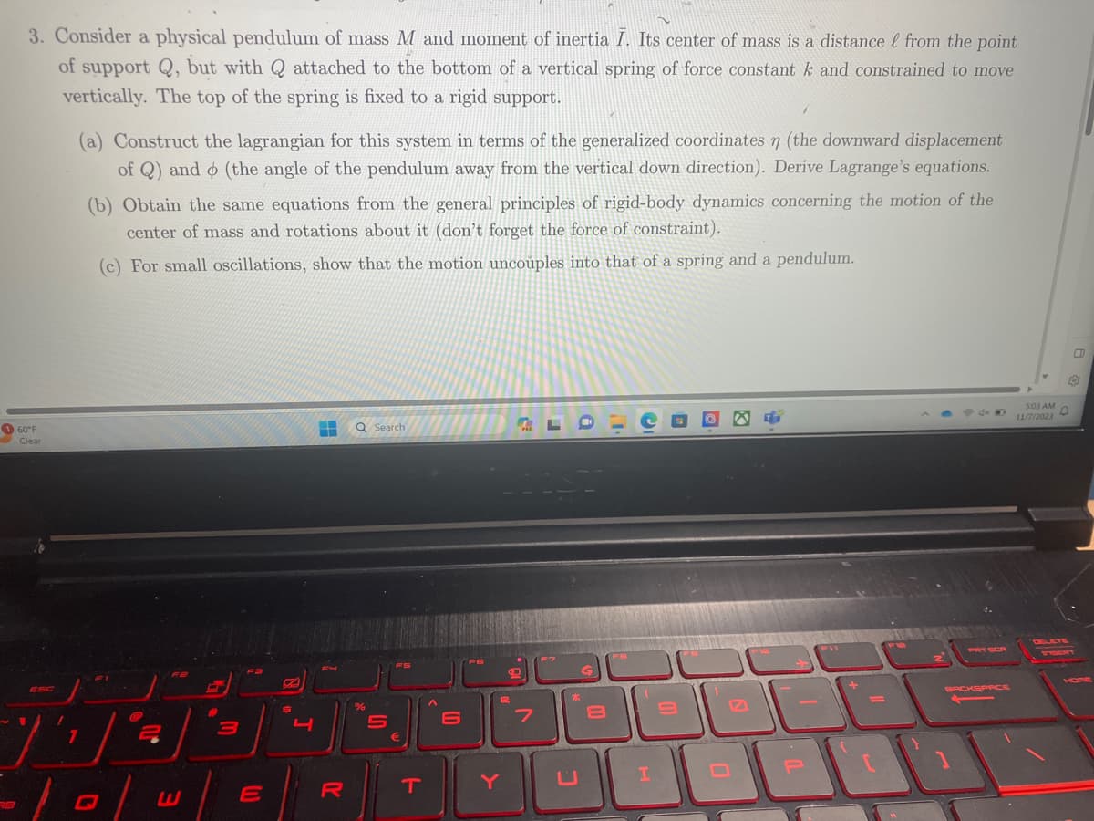 3. Consider a physical pendulum of mass M and moment of inertia I. Its center of mass is a distance & from the point
of support Q, but with Q attached to the bottom of a vertical spring of force constant k and constrained to move
vertically. The top of the spring is fixed to a rigid support.
160°F
Clear
ESC
1
T
(a) Construct the lagrangian for this system in terms of the generalized coordinates n (the downward displacement
of Q) and (the angle of the pendulum away from the vertical down direction). Derive Lagrange's equations.
(b) Obtain the same equations from the general principles of rigid-body dynamics concerning the motion of the
center of mass and rotations about it (don't forget the force of constraint).
(c) For small oscillations, show that the motion uncouples into that of a spring and a pendulum.
7
G
2
3
(1)
E
4
H Q Search
R
%
T
&
Y
7
I
JO
BACKSPACE
5:03 AM
11/7/2023
0
