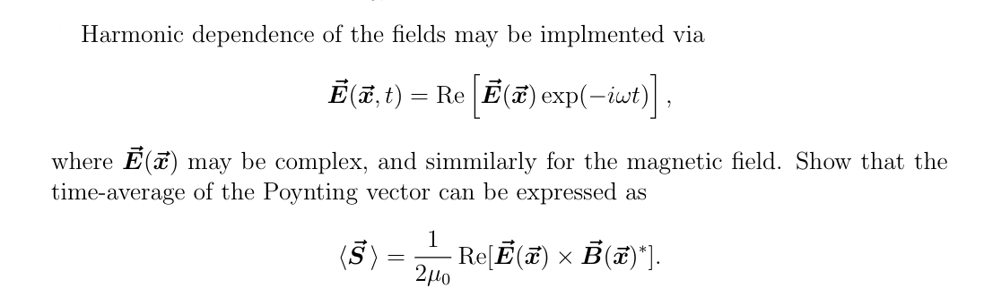 Harmonic dependence of the fields may be implmented via
Ē(x,t) = Re [Ē() exp(-iwt)],
where Ē() may be complex, and simmilarly for the magnetic field. Show that the
time-average of the Poynting vector can be expressed as
(S)
-
1
2μο
· Re[Ē(x) × Ẻ(x)*].