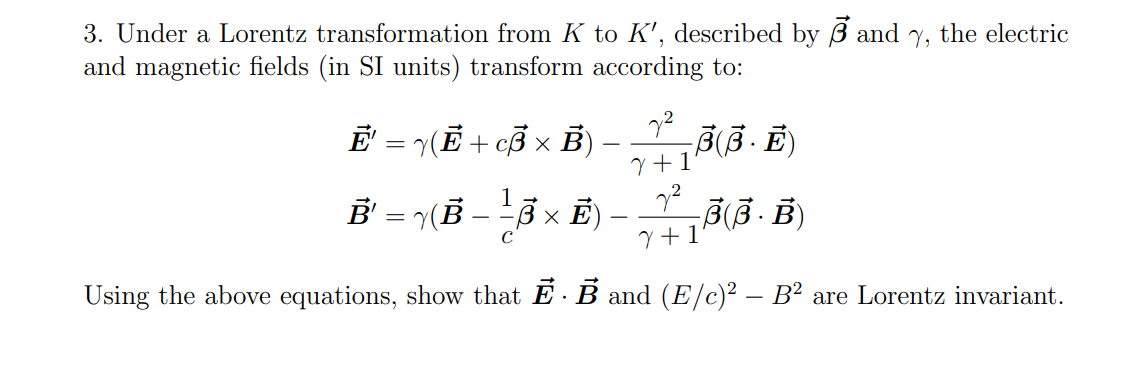 3. Under a Lorentz transformation from K to K', described by B and
and magnetic fields (in SI units) transform according to:
Ē' = √(Ē + cВ × B)
(B −
1
-
Ē² = √(Ẻ — —±³ × Ē) –
C
√2
γ+1
-B(B··
22
7 +1
-B(B. B)
V, the electric
Using the above equations, show that Ē · Ẻ and (E/c)² – B² are Lorentz invariant.