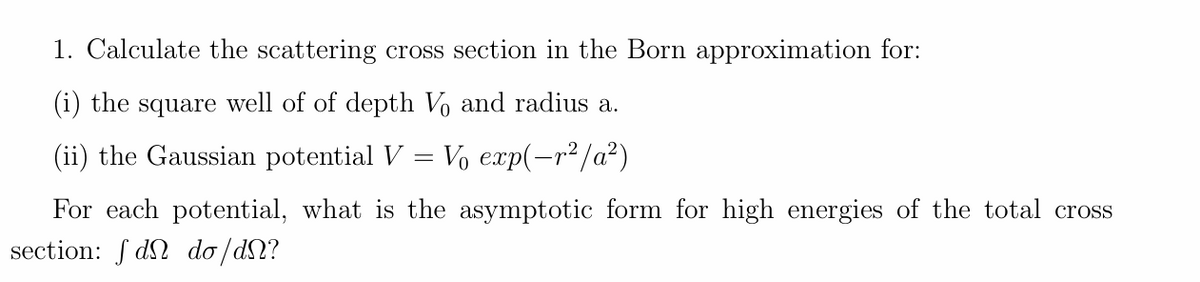 1. Calculate the scattering cross section in the Born approximation for:
(i) the square well of of depth Vo and radius a.
(ii) the Gaussian potential V = V₁ exp(-r²/a²)
For each potential, what is the asymptotic form for high energies of the total cross
section: fd do/dN?