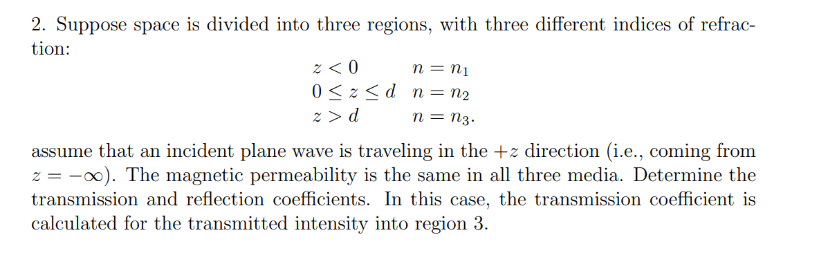 2. Suppose space is divided into three regions, with three different indices of refrac-
tion:
n = N1
≈ < 0
0≤zd n = N2
n = n3.
z > d
assume that an incident plane wave is traveling in the +z direction (i.e., coming from
z = ∞). The magnetic permeability is the same in all three media. Determine the
transmission and reflection coefficients. In this case, the transmission coefficient is
calculated for the transmitted intensity into region 3.