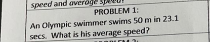speed and average
PROBLEM 1:
An Olympic swimmer swims 50 m in 23.1
secs. What is his average speed?
