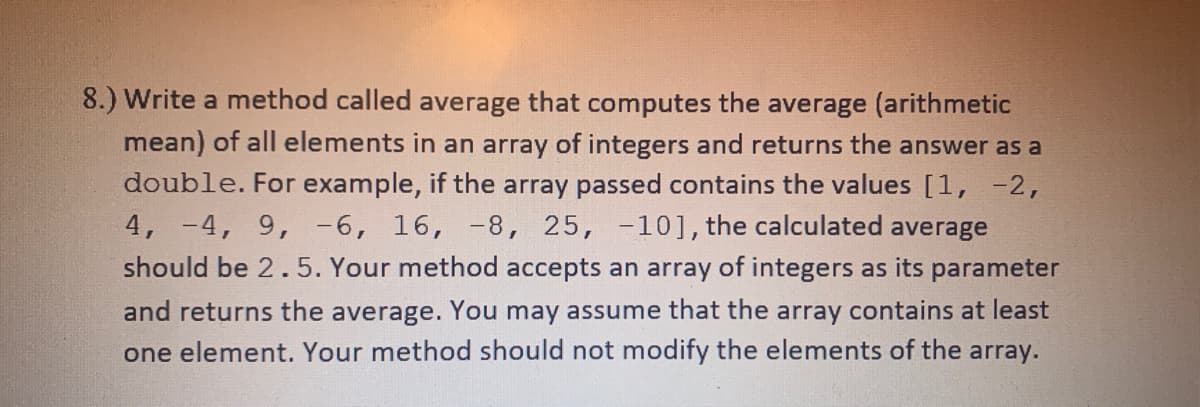 8.) Write a method called average that computes the average (arithmetic
mean) of all elements in an array of integers and returns the answer as a
double. For example, if the array passed contains the values [1, -2,
4, -4, 9, -6, 16, -8, 25, -10], the calculated average
should be 2.5. Your method accepts an array of integers as its parameter
and returns the average. You may assume that the array contains at least
one element. Your method should not modify the elements of the array.