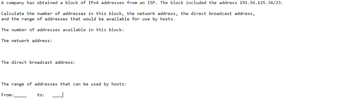 A company has obtained a block of IPv4 addresses from an ISP. The block included the address 191.56.125.34/23.
Calculate the number of addresses in this block, the network address, the direct broadcast address,
and the range of addresses that would be available for use by hosts.
The number of addresses available in this block:
The network address:
The direct broadcast address:
The range of addresses that can be used by hosts:
From:
to: