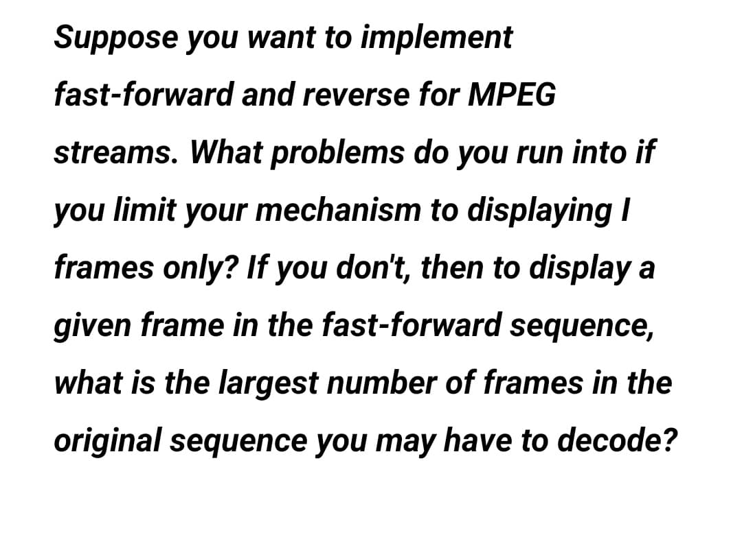 Suppose you want to implement
fast-forward and reverse for MPEG
streams. What problems do you run into if
you limit your mechanism to displaying I
frames only? If you don't, then to display a
given frame in the fast-forward sequence,
what is the largest number of frames in the
original sequence you may have to decode?