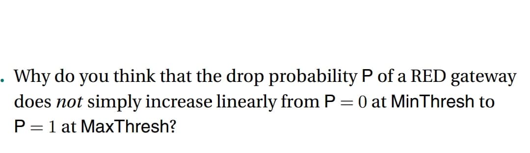 . Why do you think that the drop probability P of a RED gateway
does not simply increase linearly from P = 0 at MinThresh to
P = 1 at Max Thresh?