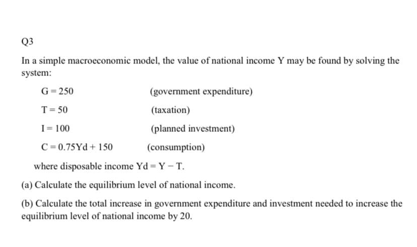 Q3
In a simple macroeconomic model, the value of national income Y may be found by solving the
system:
G= 250
(government expenditure)
T= 50
(taxation)
I= 100
(planned investment)
C = 0.75Yd + 150
(consumption)
where disposable income Yd = Y – T.
(a) Calculate the equilibrium level of national income.
(b) Calculate the total increase in government expenditure and investment needed to increase the
equilibrium level of national income by 20.
