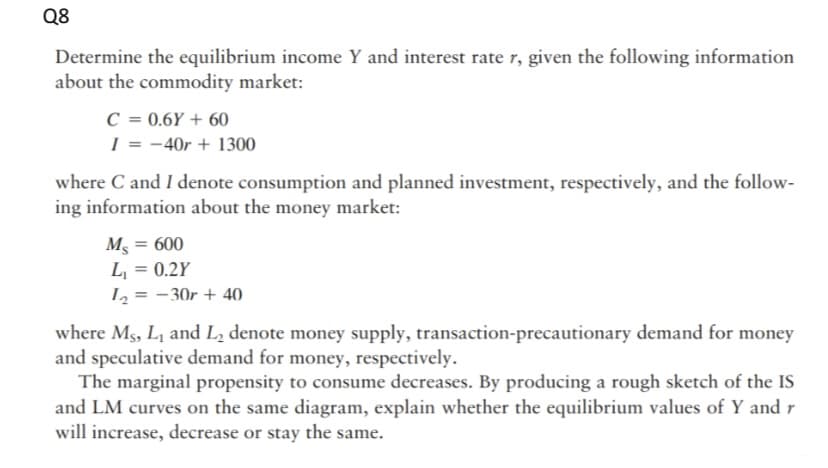 Q8
Determine the equilibrium income Y and interest rate r, given the following information
about the commodity market:
C = 0.6Y + 60
I = -40r + 1300
where C and I denote consumption and planned investment, respectively, and the follow-
ing information about the money market:
M5 = 600
L, = 0.2Y
L2 = - 30r + 40
%3D
%3D
where Ms, L1 and L2 denote money supply, transaction-precautionary demand for money
and speculative demand for money, respectively.
The marginal propensity to consume decreases. By producing a rough sketch of the IS
and LM curves on the same diagram, explain whether the equilibrium values of Y and r
will increase, decrease or stay the same.
