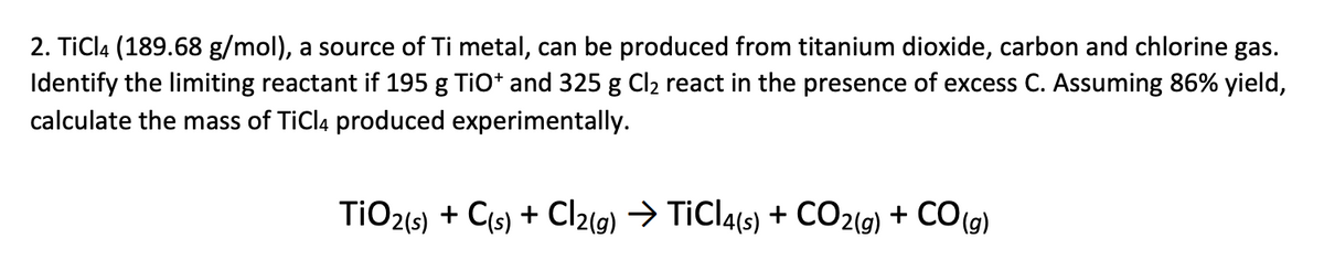 2. TiCl4 (189.68 g/mol), a source of Ti metal, can be produced from titanium dioxide, carbon and chlorine gas.
Identify the limiting reactant if 195 g TiO* and 325 g Cl2 react in the presence of excess C. Assuming 86% yield,
calculate the mass of TiCl4 produced experimentally.
TIO2(s) + Cis) + Cl2(g) → TiCla(s) + CO2(g) + CO(g)
