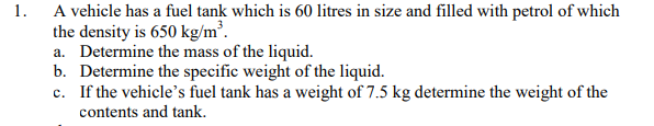 1.
A vehicle has a fuel tank which is 60 litres in size and filled with petrol of which
the density is 650 kg/m³.
a. Determine the mass of the liquid.
b. Determine the specific weight of the liquid.
c. If the vehicle's fuel tank has a weight of 7.5 kg determine the weight of the
contents and tank.