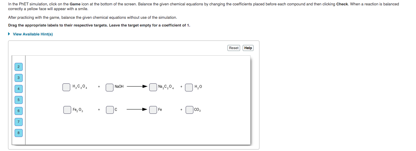 In the PHET simulation, click on the Game icon at the bottom of the screen. Balance the given chemical equations by changing the coefficients placed before each compound and then clicking Check. When a reaction is balanced
correctly a yellow face will appear with a smile.
After practicing with the game, balance the given chemical equations without use of the simulation.
Drag the appropriate labels to their respective targets. Leave the target empty for a coefficient of 1.
• View Available Hint(s)
Reset
Help
3
NaOH
O Na,C,0,
4
H,C,0,
Fe, 0,
Fe
co2
