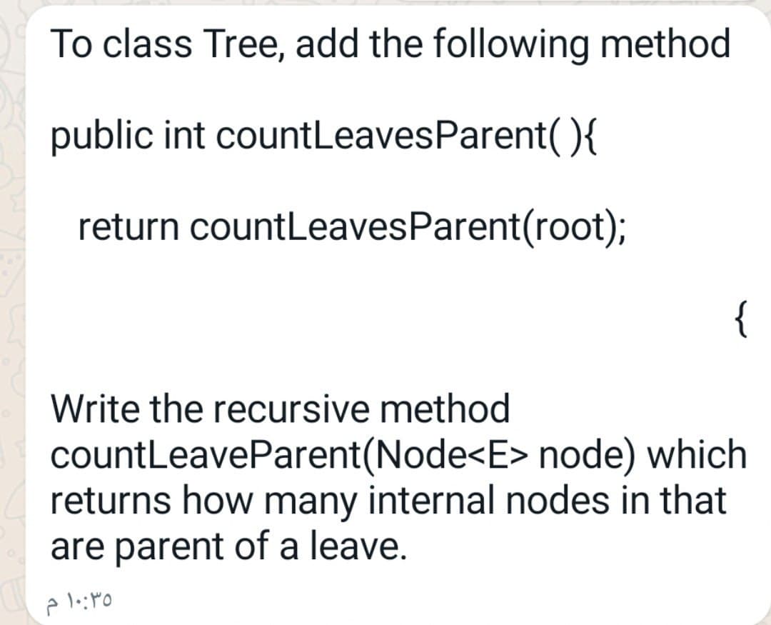 To class Tree, add the following method
public int countLeavesParent(){
return countLeavesParent(root);
{
Write the recursive method
countLeaveParent(Node<E> node) which
returns how many internal nodes in that
are parent of a leave.
