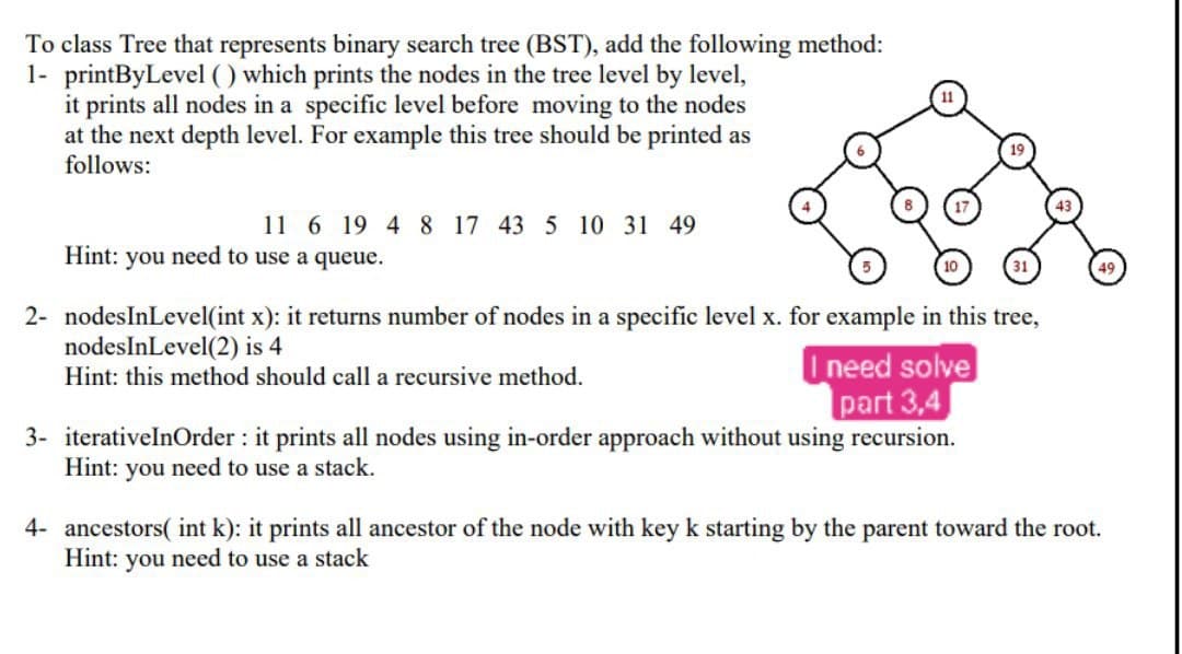 To class Tree that represents binary search tree (BST), add the following method:
1- printByLevel () which prints the nodes in the tree level by level,
it prints all nodes in a specific level before moving to the nodes
at the next depth level. For example this tree should be printed as
follows:
11 6 19 4 8 17 43 5 10 31 49
Hint: you need to use a queue.
2- nodesInLevel(int x): it returns number of nodes in a specific level x. for example in this tree,
nodesInLevel(2) is 4
Hint: this method should call a recursive method.
Ineed solve
part 3,4
3- iterativelnOrder : it prints all nodes using in-order approach without using recursion.
Hint: you need to use a stack.
4- ancestors( int k): it prints all ancestor of the node with key k starting by the parent toward the root.
Hint: you need to use a stack
