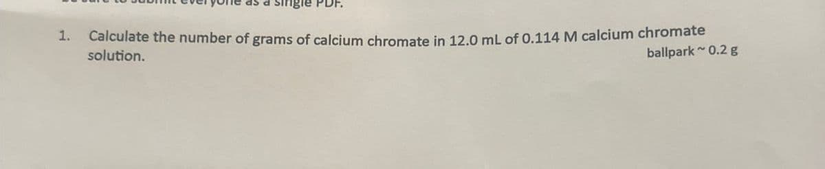 as a single PDF.
Calculate the number of grams of calcium chromate in 12.0 mL of 0.114 M calcium chromate
1.
solution.
ballpark ~0.2 g