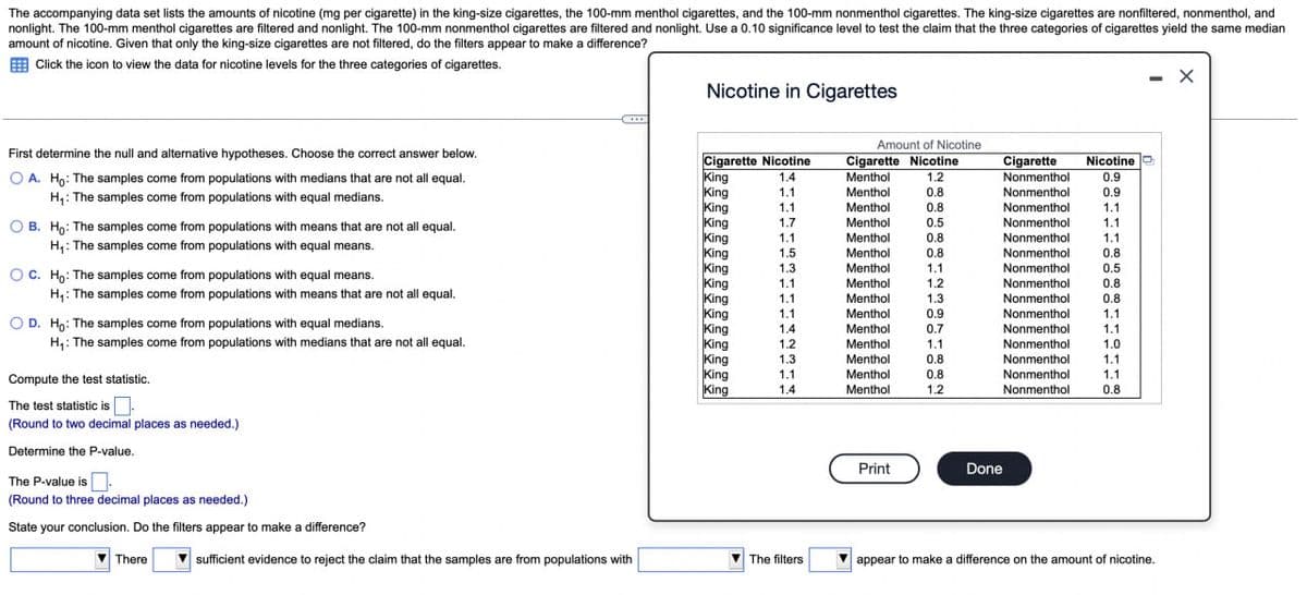 The accompanying data set lists the amounts of nicotine (mg per cigarette) in the king-size cigarettes, the 100-mm menthol cigarettes, and the 100-mm nonmenthol cigarettes. The king-size cigarettes are nonfiltered, nonmenthol, and
nonlight. The 100-mm menthol cigarettes are filtered and nonlight. The 100-mm nonmenthol cigarettes are filtered and nonlight. Use a 0.10 significance level to test the claim that the three categories of cigarettes yield the same median
amount of nicotine. Given that only the king-size cigarettes are not filtered, do the filters appear to make a difference?
Click the icon to view the data for nicotine levels for the three categories of cigarettes.
Nicotine in Cigarettes
Amount of Nicotine
First determine the null and alternative hypotheses. Choose the correct answer below.
OA. Ho: The samples come from populations with medians that are not all equal.
H₁: The samples come from populations with equal medians.
B. Ho: The samples come from populations with means that are not all equal.
H₁: The samples come from populations with equal means.
C. Ho: The samples come from populations with equal means.
H₁: The samples come from populations with means that are not all equal.
Cigarette Nicotine
Cigarette Nicotine
Cigarette
Nicotine
King
1.4
Menthol
1.2
King
1.1
Menthol
0.8
King
1.1
Menthol
0.8
Nonmenthol
Nonmenthol
Nonmenthol
0.9
0.9
1.1
King
1.7
Menthol
0.5
Nonmenthol
1.1
King
1.1
Menthol
0.8
Nonmenthol
1.1
King
1.5
Menthol
0.8
Nonmenthol
0.8
King
1.3
Menthol
1.1
Nonmenthol
0.5
King
1.1
Menthol
1.2
Nonmenthol
0.8
King
1.1
Menthol
1.3
Nonmenthol
0.8
King
1.1
Menthol
0.9
Nonmenthol
1.1
OD. Ho: The samples come from populations with equal medians.
King
1.4
Menthol
0.7
Nonmenthol
1.1
H₁: The samples come from populations with medians that are not all equal.
King
1.2
Menthol
1.1
Nonmenthol
1.0
King
1.3
Menthol
0.8
Nonmenthol
1.1
King
1.1
Menthol
0.8
Compute the test statistic.
King
1.4
Menthol
1.2
Nonmenthol
Nonmenthol
1.1
0.8
The test statistic is
(Round to two decimal places as needed.)
Determine the P-value.
Print
Done
The P-value is
(Round to three decimal places as needed.)
State your conclusion. Do the filters appear to make a difference?
There
sufficient evidence to reject the claim that the samples are from populations with
The filters
appear to make a difference on the amount of nicotine.