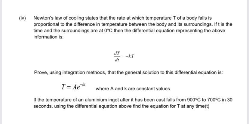 (iv) Newton's law of cooling states that the rate at which temperature T of a body falls is
proportional to the difference in temperature between the body and its surroundings. If t is the
time and the surroundings are at 0°C then the differential equation representing the above
information is:
dT
-kT
dt
Prove, using integration methods, that the general solution to this differential equation is:
T = Ae*
where A and k are constant values
If the temperature of an aluminium ingot after it has been cast falls from 900°C to 700°C in 30
seconds, using the differential equation above find the equation for T at any time(t)
