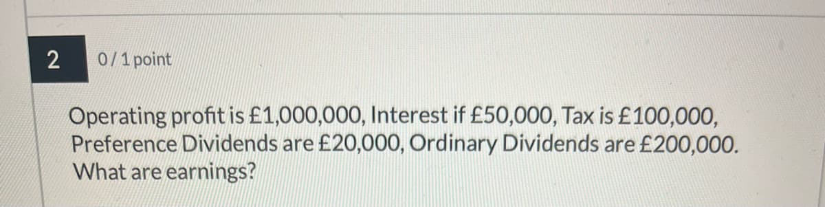 2
0/1 point
Operating profit is £1,000,000, Interest if £50,000, Tax is £100,000,
Preference Dividends are £20,000, Ordinary Dividends are £200,000.
What are earnings?