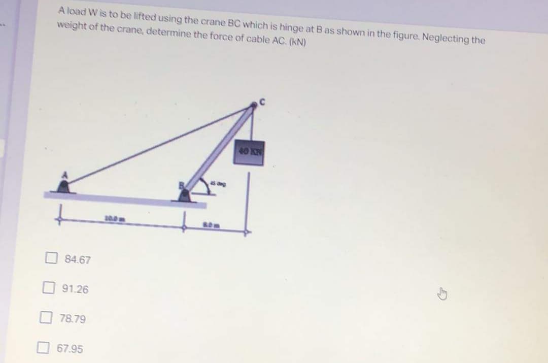 A load W is to be lifted using the crane BC which is hinge at B as shown in the figure, Neglecting the
weight of the crane, determine the force of cable AC. (kN)
40 KN
45 dg
10.0m
84.67
91.26
78.79
67.95
