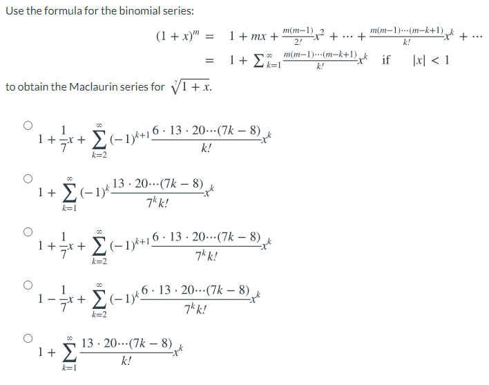 Use the formula for the binomial series:
(1 + x)" =
m(m-1).
1+ mx +
2!
m(m–1).--(m-k+1).
+
...
...
k!
1+ 2k=1
m(m–1).--(m-k+1)_k if
|x| < 1
k!
to obtain the Maclaurin series for V1 + x.
1
Σ
..
1+r+ (-1)*+16 · 13 · 20…(7k – 8)
k!
k=2
13· 20..(7k – 8)
1+ E(-1)*.
7k k!
k=1
E(-1)k+16: 13 -· 20-(7k – 8)
7k k!
00
1
1+=x +
Σ
k=2
E(-16: 13 · 20-…(7k – 8)
7k k!
k=2
13 · 20..(7k – 8)
Σ
1 +
k!
k=1
