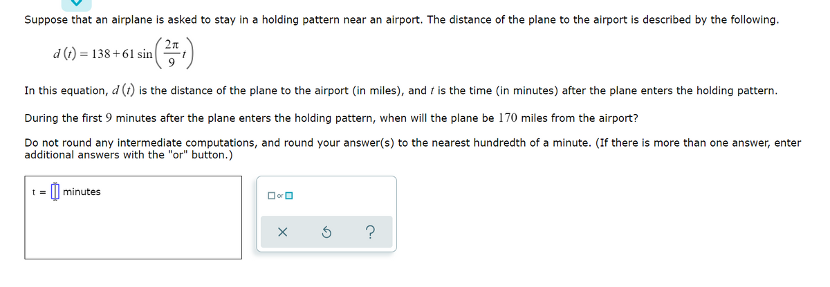 Suppose that an airplane is asked to stay in a holding pattern near an airport. The distance of the plane to the airport is described by the following.
d (t) = 138+ 61 sin
In this equation, d (t) is the distance of the plane to the airport (in miles), and t is the time (in minutes) after the plane enters the holding pattern.
During the first 9 minutes after the plane enters the holding pattern, when will the plane be 170 miles from the airport?
Do not round any intermediate computations, and round your answer(s) to the nearest hundredth of a minute. (If there is more than one answer, enter
additional answers with the "or" button.)
t =
minutes
O or O
?
