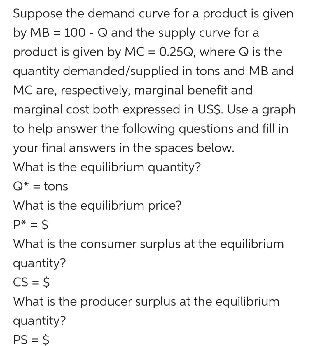 Suppose the demand curve for a product is given
by MB = 100 - Q and the supply curve for a
product is given by MC = 0.25Q, where Q is the
quantity demanded/supplied in tons and MB and
MC are, respectively, marginal benefit and
marginal cost both expressed in US$. Use a graph
to help answer the following questions and fill in
your final answers in the spaces below.
What is the equilibrium quantity?
Q* = tons
What is the equilibrium price?
P* = $
What is the consumer surplus at the equilibrium
quantity?
CS = $
What is the producer surplus at the equilibrium
quantity?
PS = $

