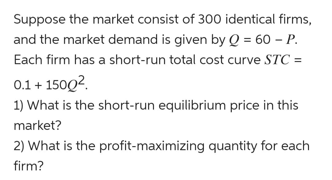 Suppose the market consist of 300 identical firms,
and the market demand is given by Q = 60 – P.
Each firm has a short-run total cost curve STC =
0.1 + 150Q?.
1) What is the short-run equilibrium price in this
market?
2) What is the profit-maximizing quantity for each
firm?
