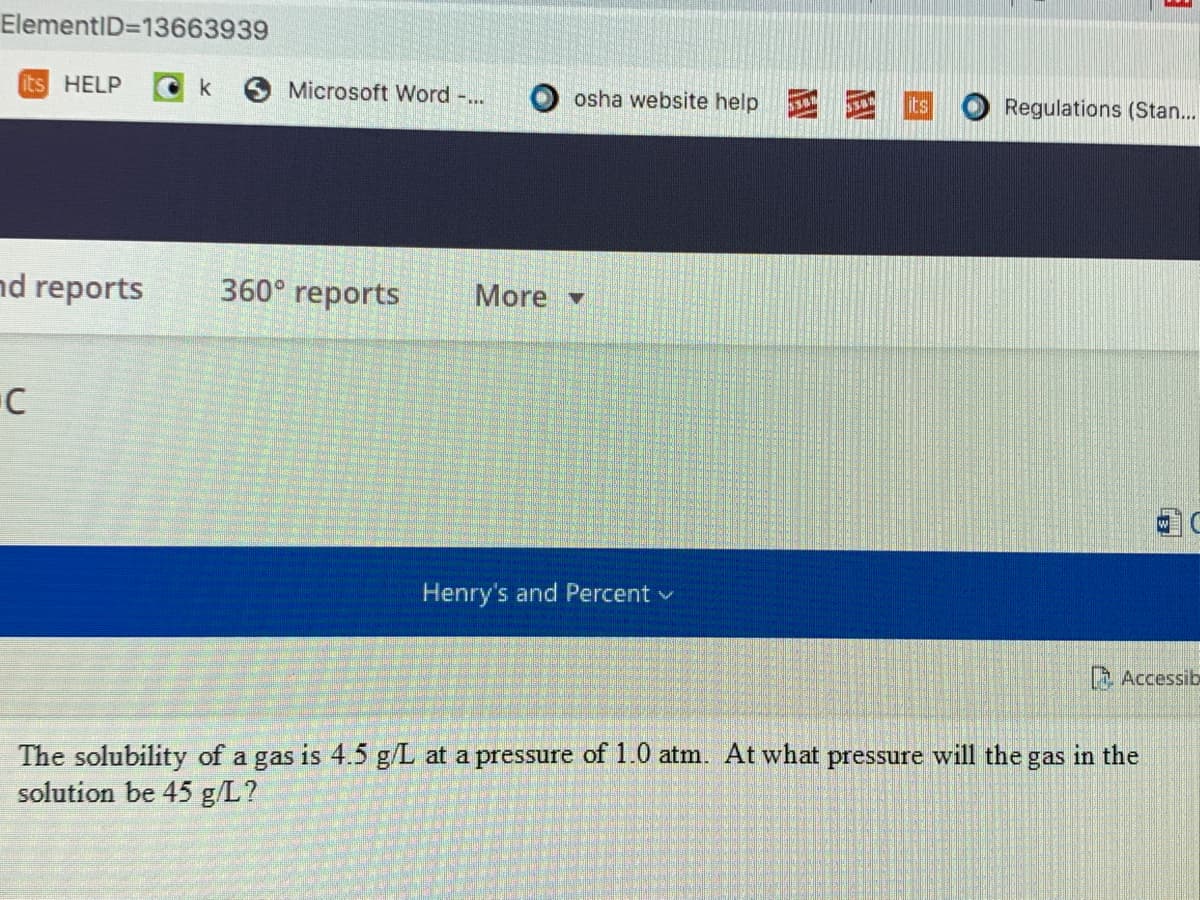 ElementID=13663939
its HELP
k
Microsoft Word -..
osha website help
its
Regulations (Stan...
nd reports
360° reports
More
Henry's and Percent v
Accessib
The solubility of a gas is 4.5 g/L at a pressure of 1.0 atm. At what pressure will the gas in the
solution be 45 g/L?
