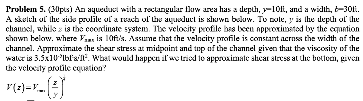 Problem 5. (30pts) An aqueduct with a rectangular flow area has a depth, y=10ft, and a width, b=30ft.
A sketch of the side profile of a reach of the aqueduct is shown below. To note, y is the depth of the
channel, while z is the coordinate system. The velocity profile has been approximated by the equation
shown below, where Vmax is 10ft/s. Assume that the velocity profile is constant across the width of the
channel. Approximate the shear stress at midpoint and top of the channel given that the viscosity of the
water is 3.5x10-51bf-s/ft². What would happen if we tried to approximate shear stress at the bottom, given
the velocity profile equation?
V(z)= Vmax
Z
*