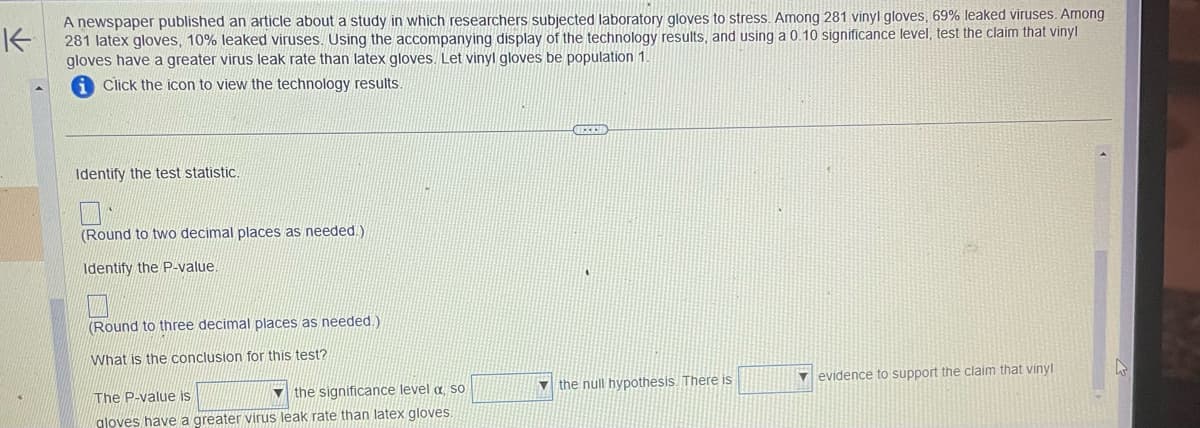 K
A newspaper published an article about a study in which researchers subjected laboratory gloves to stress. Among 281 vinyl gloves, 69% leaked viruses. Among
281 latex gloves, 10% leaked viruses. Using the accompanying display of the technology results, and using a 0.10 significance level, test the claim that vinyl
gloves have a greater virus leak rate than latex gloves. Let vinyl gloves be population 1.
Click the icon to view the technology results.
Identify the test statistic.
(Round to two decimal places as needed.)
Identify the P-value
(Round to three decimal places as needed.)
What is the conclusion for this test?
The P-value is
the significance level a so
gloves have a greater virus leak rate than latex gloves.
the null hypothesis. There is
evidence to support the claim that vinyl