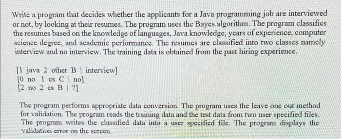 Write a program that decides whether the applicants for a Java programming job are interviewed
or not, by looking at their resumes. The program uses the Bayes algorithm. The program classifies
the resumes based on the knowledge of languages, Java knowledge, years of experience, computer
science degree, and academic performance. The resumes are classified into two classes namely
interview and no interview. The training data is obtained from the past hiring experience.
[1 java 2 other B | interview]
[0 no 1 cs C | no]
[2 no 2 cs B ?]
The program performs appropriate data conversion. The program uses the leave one out method
for validation. The program reads the training data and the test data from two user specified files.
The program writes the classified data into a user specified file. The program displays the
validation error on the screen.
