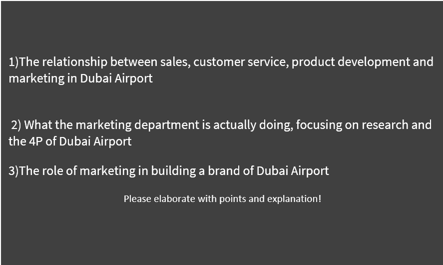 1)The relationship between sales, customer service, product development and
marketing in Dubai Airport
2) What the marketing department is actually doing, focusing on research and
the 4P of Dubai Airport
3)The role of marketing in building a brand of Dubai Airport
Please elaborate with points and explanation!
