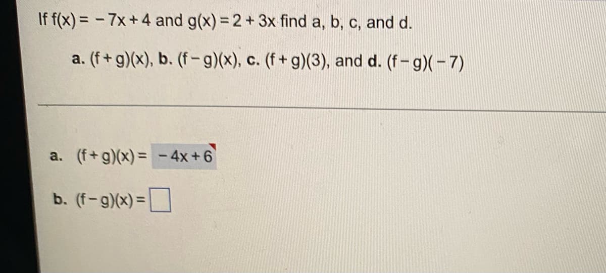 If f(x) = -7x+4 and g(x) = 2 + 3x find a, b, c, and d.
a. (f+g)(x), b. (f-g)(x), c. (f+g)(3), and d. (f-g)(-7)
a. (f+g)(x) = -4x+6
b. (f-g)(x) =