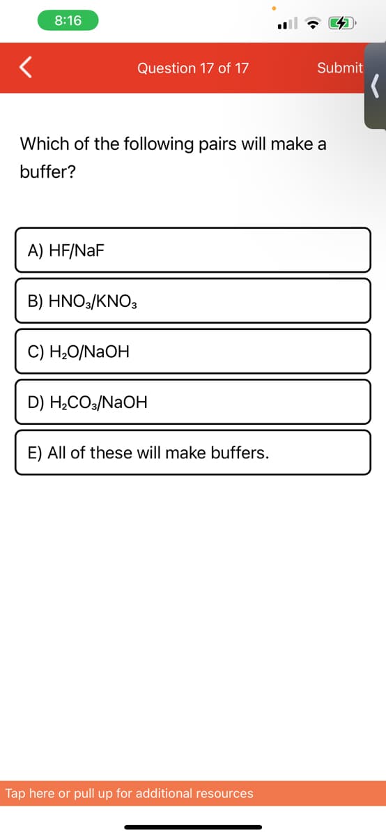 8:16
Question 17 of 17
Which of the following pairs will make a
buffer?
A) HF/NaF
B) HNO3/KNO3
C) H₂O/NaOH
D) H₂CO3/NaOH
E) All of these will make buffers.
Tap here or pull up for additional resources
Submit
(