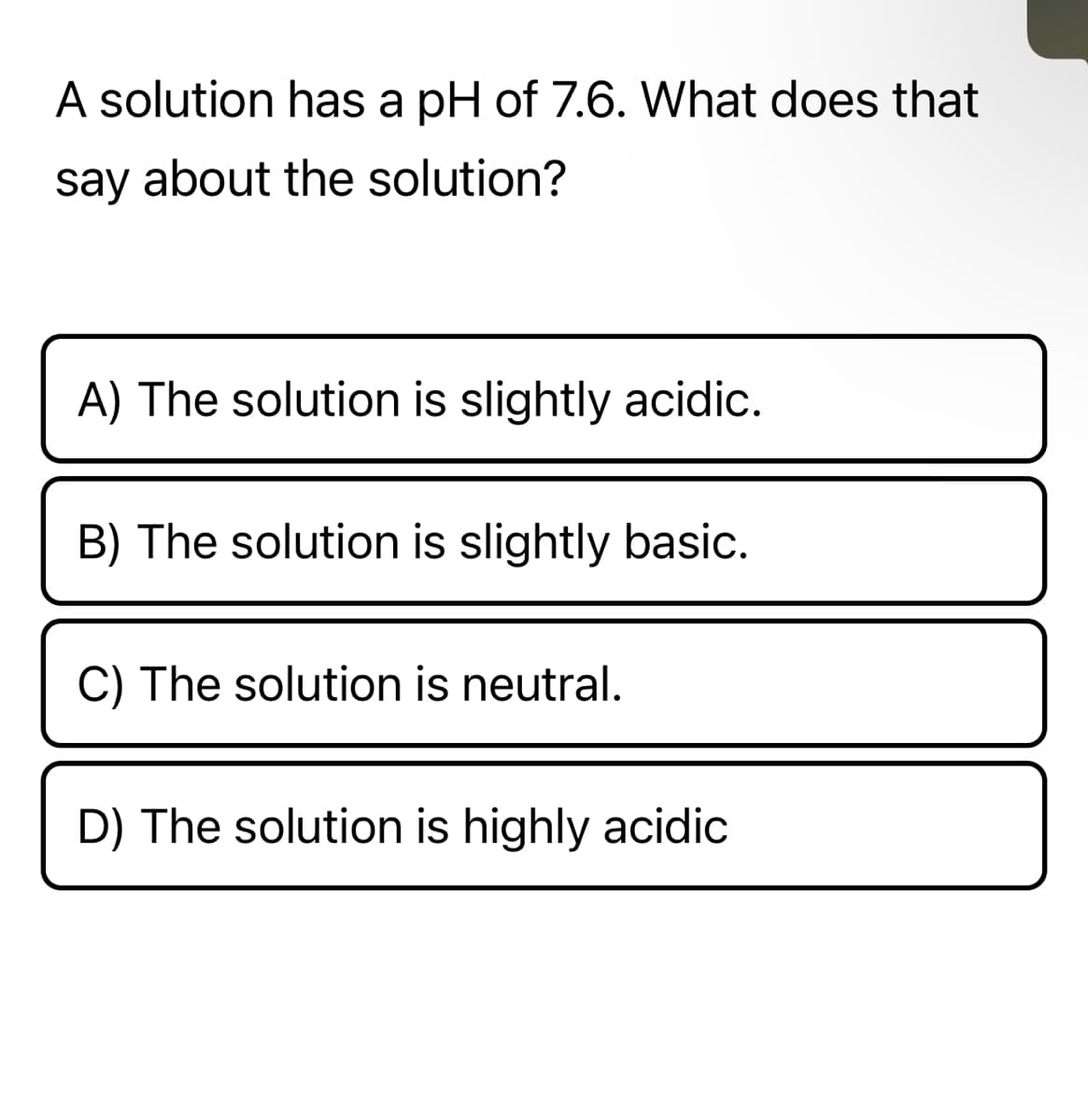 A solution has a pH of 7.6. What does that
say about the solution?
A) The solution is slightly acidic.
B) The solution is slightly basic.
C) The solution is neutral.
D) The solution is highly acidic
T