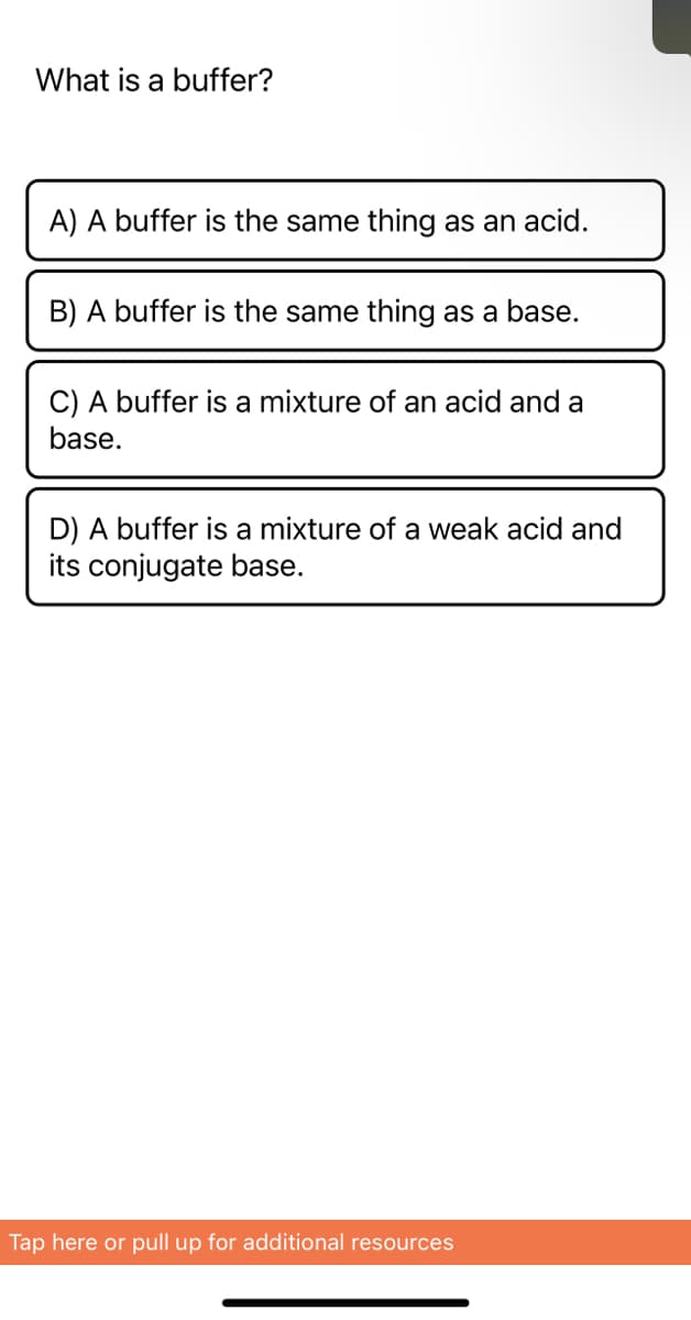 What is a buffer?
A) A buffer is the same thing as an acid.
B) A buffer is the same thing as a base.
C) A buffer is a mixture of an acid and a
base.
D) A buffer is a mixture of a weak acid and
its conjugate base.
Tap here or pull up for additional resources