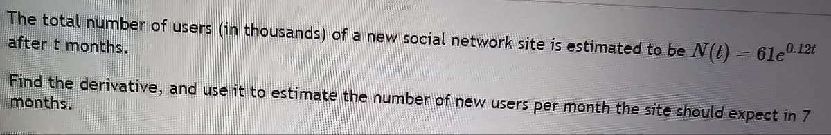 The total number of users (in thousands) of a new social network site is estimated to be N(t)
after t months.
61e0.12t
Find the derivative, and use it to estimate the number of new users per month the site should expect in 7
months.