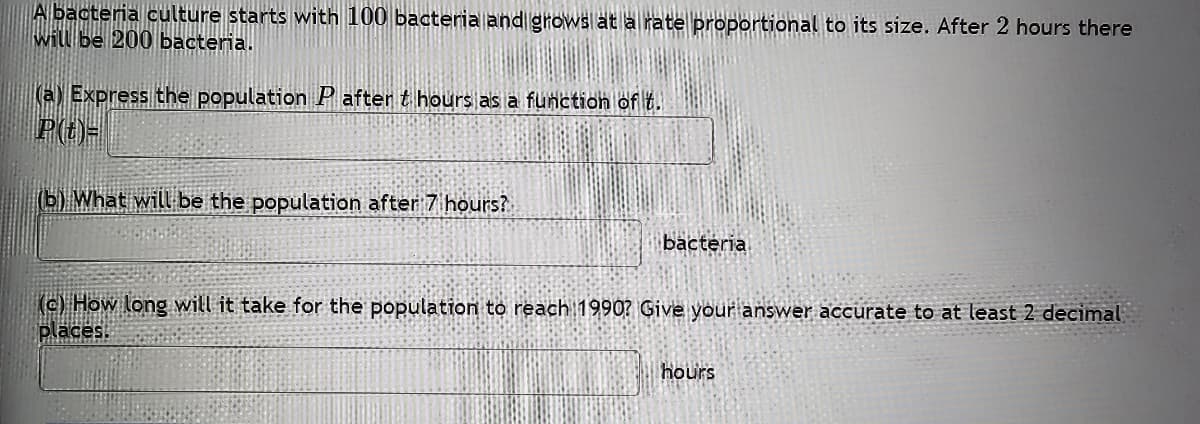 A bacteria culture starts with 100 bacteria and grows at a rate proportional to its size. After 2 hours there
will be 200 bacteria.
(a) Express the population Pafter t hours as a function of t.
P(t)=
(b) What will be the population after 7 hours?
bacteria
(c) How long will it take for the population to reach 1990? Give your answer accurate to at least 2 decimal
places.
hours