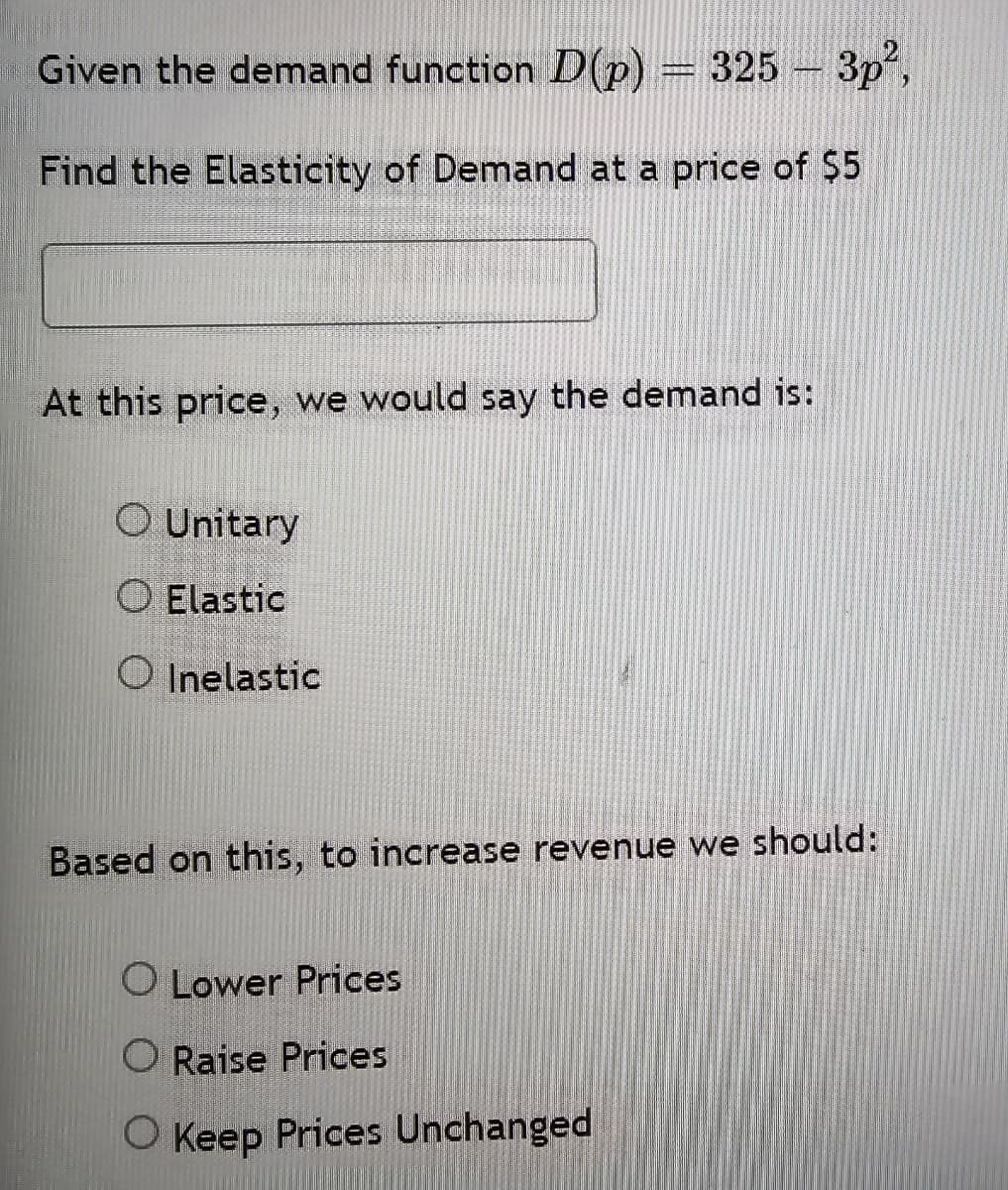 325-3p²,
Given the demand function D(p) = 325 -
Find the Elasticity of Demand at a price of $5
At this price, we would say the demand is:
○ Unitary
O Elastic
Inelastic
Based on this, to increase revenue we should:
O Lower Prices
O Raise Prices
◇ Keep Prices Unchanged