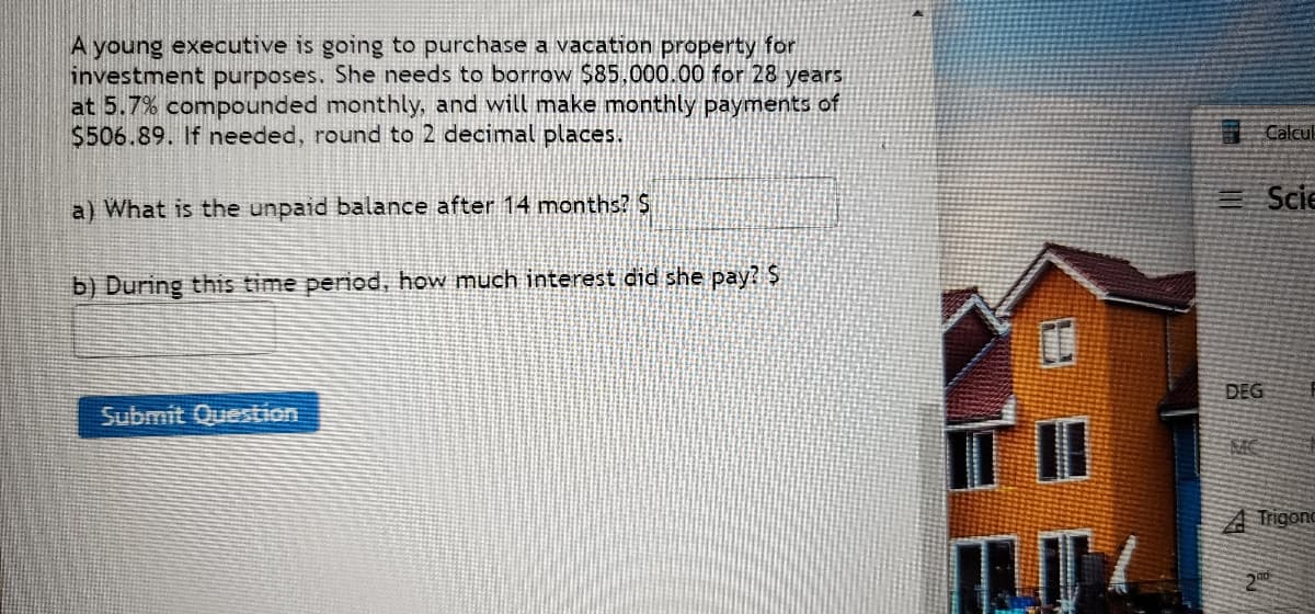 A young executive is going to purchase a vacation property for
investment purposes. She needs to borrow $85,000.00 for 28 years
at 5.7% compounded monthly, and will make monthly payments of
$506.89. If needed, round to 2 decimal places.
a) What is the unpaid balance after 14 months? S
b) During this time period, how much interest did she pay? $
Submit Question
17
DEG
Calcul
Scie
A Trigonc