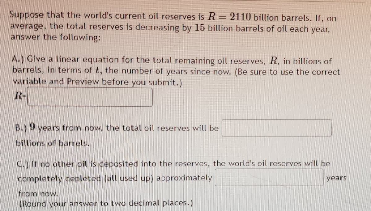 Suppose that the world's current oil reserves is R = 2110 billion barrels. If, on
average, the total reserves is decreasing by 15 billion barrels of oil each year,
answer the following:
A.) Give a linear equation for the total remaining oil reserves, R, in billions of
barrels, in terms of t, the number of years since now. (Be sure to use the correct
variable and Preview before you submit.)
R-
B.) 9 years from now, the total oil reserves will be
billions barrels.
C.) If no other oil is deposited into the reserves, the world's oil reserves will be
completely depleted (all used up) approximately
from now.
(Round your answer to two decimal places.)
years