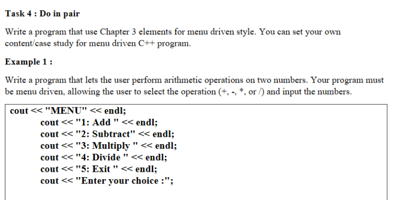 Task 4: Do in pair
Write a program that use Chapter 3 elements for menu driven style. You can set your own
content/case study for menu driven C++ program.
Example 1:
Write a program that lets the user perform arithmetic operations on two numbers. Your program must
be menu driven, allowing the user to select the operation (+, -, *, or /) and input the numbers.
cout << "MENU" << endl;
cout << "1: Add " << endl;
cout << "2: Subtract" << endl;
cout << "3: Multiply " << endl;
cout << "4: Divide " << endl;
cout << "5: Exit " << endl;
cout << "Enter your choice :";
