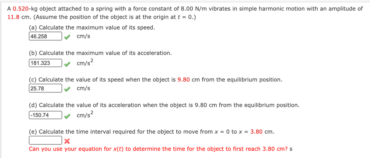 A 0.520-kg object attached to a spring with a force constant of 8.00 N/m vibrates in simple harmonic motion with an amplitude of
11.8 cm. (Assume the position of the object is at the origin at t = 0.)
(a) Calculate the maximum value of its speed.
46.258
cm/s
(b) Calculate the maximum value of its acceleration.
181.323
cm/s
(c) Calculate the value of its speed when the object is 9.80 cm from the equilibrium position.
25.78
cm/s
(d) Calculate the value of its acceleration when the object is 9.80 cm from the equilibrium position.
-150.74
cm/s²
(e) Calculate the time interval required for the object to move from x = 0 to x = 3.80 cm.
Can you use your equation for x(t) to determine the time for the object to first reach 3.80 cm? s
