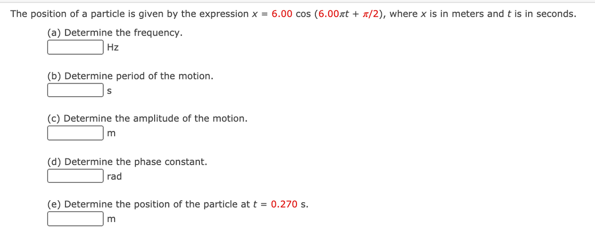 The position of a particle is given by the expression x = 6.00 cos (6.00xt + T/2), where x is in meters and t is in seconds.
(a) Determine the frequency.
Hz
(b) Determine period of the motion.
(c) Determine the amplitude of the motion.
(d) Determine the phase constant.
rad
(e) Determine the position of the particle at t = 0.270 s.
