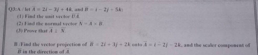 Q3:A /let A = 2i-3j + 4k, and B i-2j + 5k:
(1) Find the unit vector UA.
(2) Find the normal vector N Ax B.
(3) Prove thatA1 N.
B/Find the vector projection of B 2i + 3j+2k onto A i-2j-2k, and the scaler component of
B in the direction of A.
